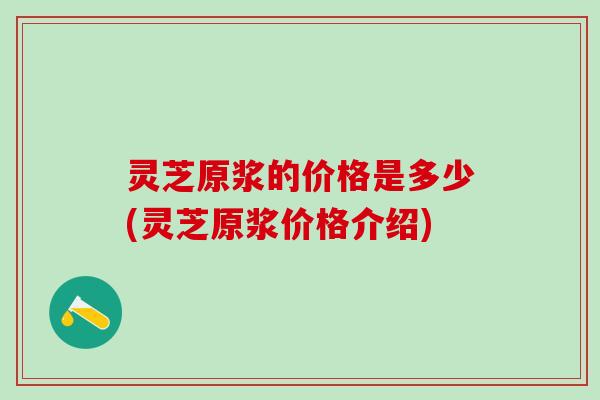 灵芝原浆的价格是多少(灵芝原浆价格介绍)