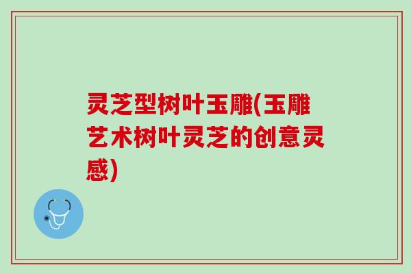 灵芝型树叶玉雕(玉雕艺术树叶灵芝的创意灵感)