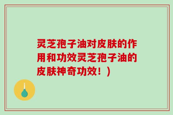 灵芝孢子油对的作用和功效灵芝孢子油的神奇功效!) 灵芝孢子油对的作用和功效灵芝孢子油的神奇功效!)