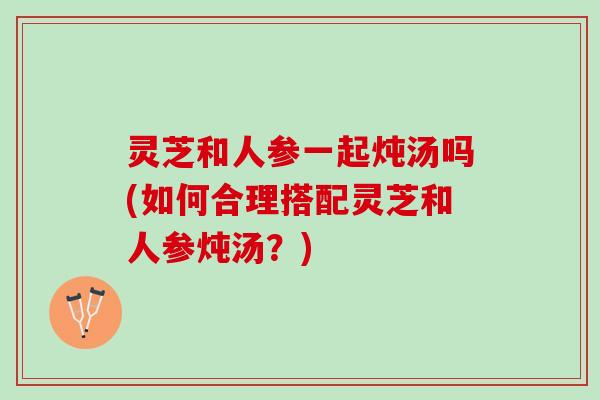 灵芝和人参一起炖汤吗(如何合理搭配灵芝和人参炖汤？)