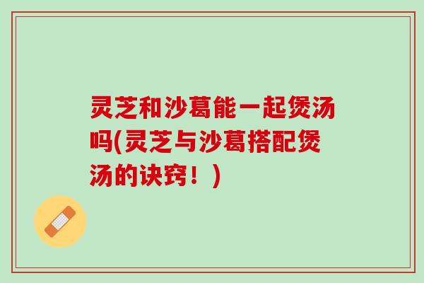 灵芝和沙葛能一起煲汤吗(灵芝与沙葛搭配煲汤的诀窍！)