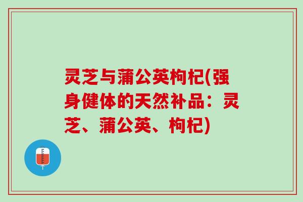 灵芝与蒲公英枸杞(强身健体的天然补品：灵芝、蒲公英、枸杞)