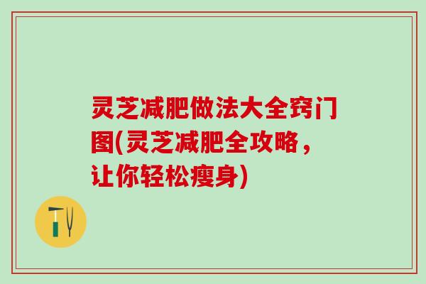 灵芝做法大全窍门图(灵芝全攻略,让你轻松瘦身) 灵芝做法大全窍门图(灵芝全攻略,让你轻松瘦身)