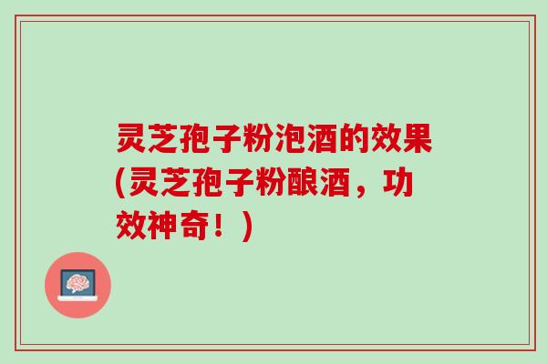 灵芝孢子粉泡酒的效果(灵芝孢子粉酿酒，功效神奇！)