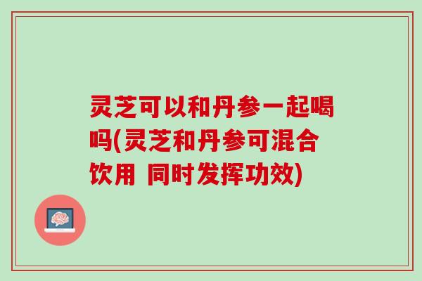 灵芝可以和丹参一起喝吗(灵芝和丹参可混合饮用 同时发挥功效) 灵芝可以和丹参一起喝吗(灵芝和丹参可混合饮用 同时发挥功效)