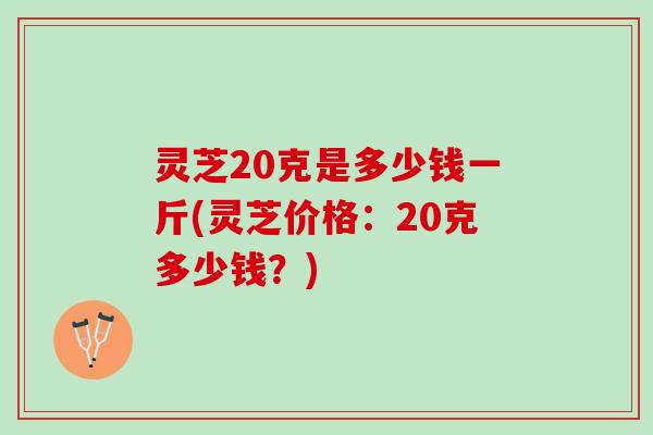灵芝20克是多少钱一斤(灵芝价格：20克多少钱？)