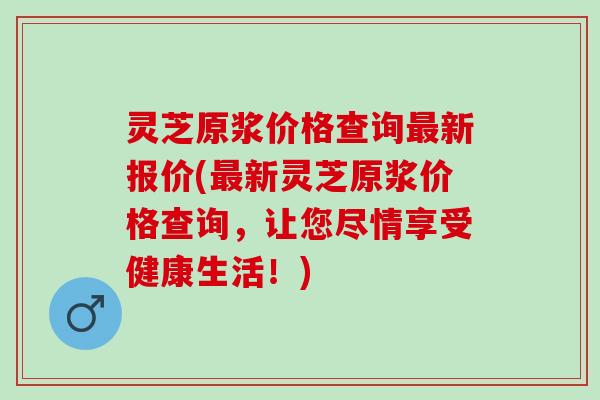 灵芝原浆价格查询新报价(新灵芝原浆价格查询,让您尽情享受健康生活!) 灵芝原浆价格查询新报价(新灵芝原浆价格查询,让您尽情享受健康生活!)