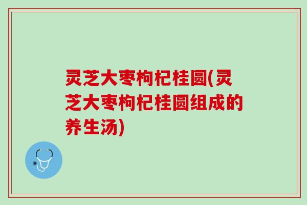 灵芝大枣枸杞桂圆(灵芝大枣枸杞桂圆组成的养生汤)