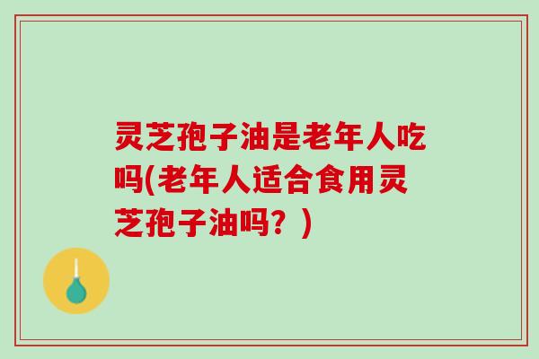 灵芝孢子油是老年人吃吗(老年人适合食用灵芝孢子油吗？)
