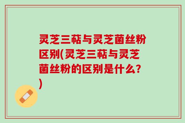 灵芝三萜与灵芝菌丝粉区别(灵芝三萜与灵芝菌丝粉的区别是什么？)