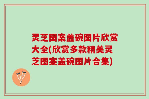 灵芝图案盖碗图片欣赏大全(欣赏多款精美灵芝图案盖碗图片合集)