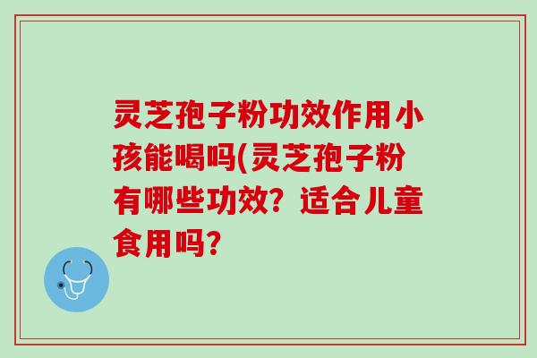 灵芝孢子粉功效作用小孩能喝吗(灵芝孢子粉有哪些功效？适合儿童食用吗？