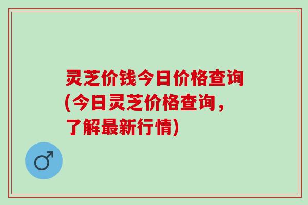 灵芝价钱今日价格查询(今日灵芝价格查询，了解最新行情)