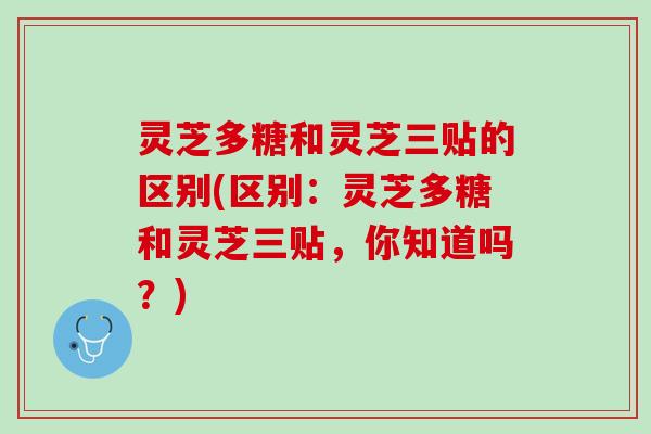 灵芝多糖和灵芝三贴的区别(区别：灵芝多糖和灵芝三贴，你知道吗？)