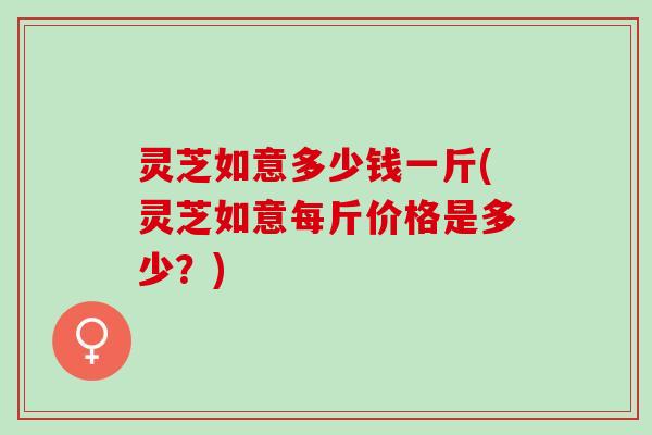 灵芝如意多少钱一斤(灵芝如意每斤价格是多少？)