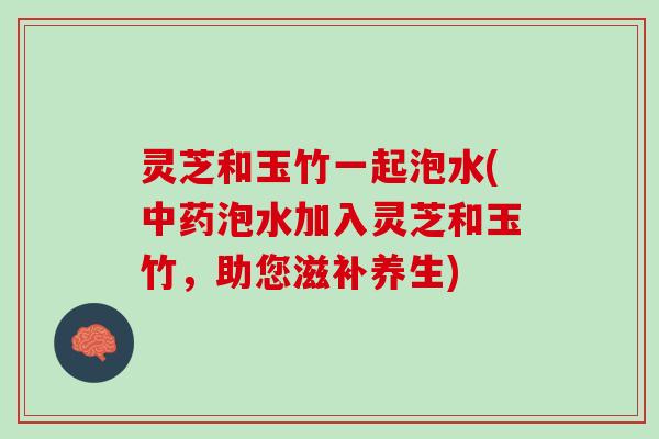 灵芝和玉竹一起泡水(中药泡水加入灵芝和玉竹，助您滋补养生)
