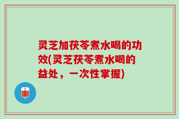 灵芝加茯苓煮水喝的功效(灵芝茯苓煮水喝的益处，一次性掌握)