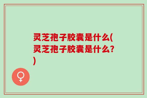 灵芝孢子胶囊是什么(灵芝孢子胶囊是什么？)
