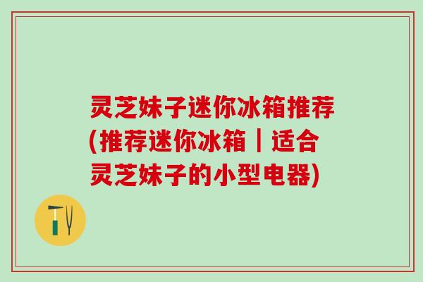灵芝妹子迷你冰箱推荐(推荐迷你冰箱｜适合灵芝妹子的小型电器)