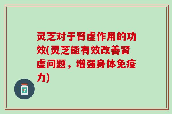 灵芝对于肾虚作用的功效(灵芝能有效改善肾虚问题，增强身体免疫力)