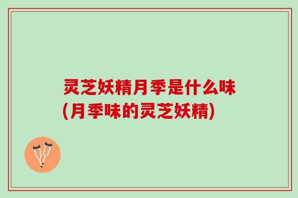 灵芝妖精月季是什么味(月季味的灵芝妖精) 灵芝妖精月季是什么味(月季味的灵芝妖精)