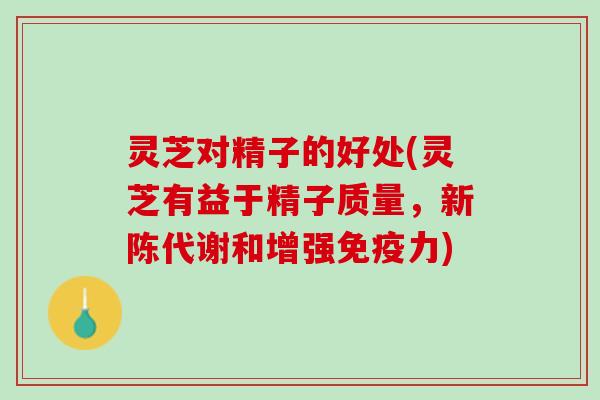 灵芝对精子的好处(灵芝有益于精子质量，新陈代谢和增强免疫力)