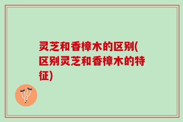 灵芝和香樟木的区别(区别灵芝和香樟木的特征)
