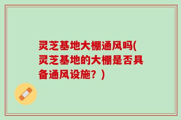 灵芝基地大棚通风吗(灵芝基地的大棚是否具备通风设施？)