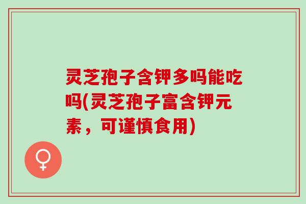 灵芝孢子含钾多吗能吃吗(灵芝孢子富含钾元素，可谨慎食用)