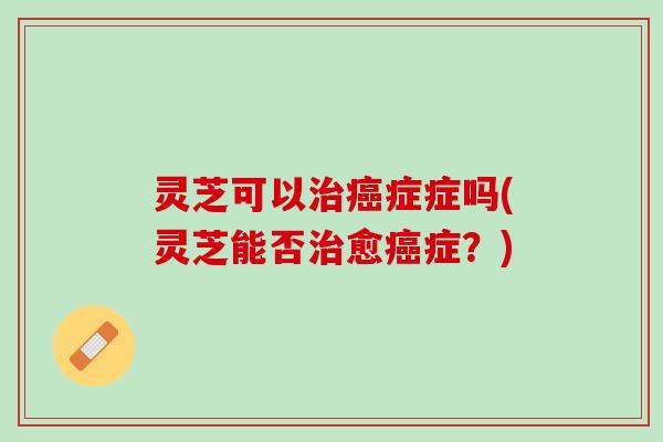 灵芝可以治癌症症吗(灵芝能否治愈癌症？)