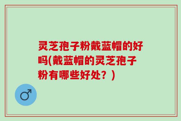 灵芝孢子粉戴蓝帽的好吗(戴蓝帽的灵芝孢子粉有哪些好处？)