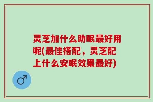 灵芝加什么助眠最好用呢(最佳搭配，灵芝配上什么安眠效果最好)