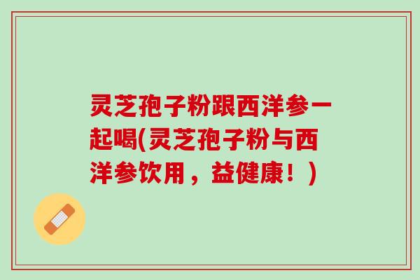 灵芝孢子粉跟西洋参一起喝(灵芝孢子粉与西洋参饮用，益健康！)