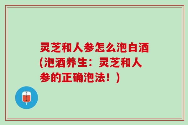 灵芝和人参怎么泡白酒(泡酒养生：灵芝和人参的正确泡法！)