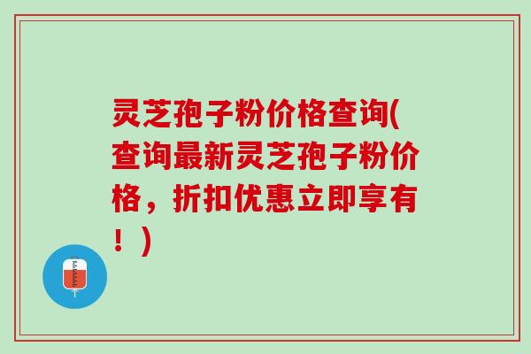 灵芝孢子粉价格查询(查询最新灵芝孢子粉价格，折扣优惠立即享有！)