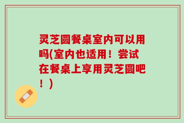 灵芝圆餐桌室内可以用吗(室内也适用！尝试在餐桌上享用灵芝圆吧！)