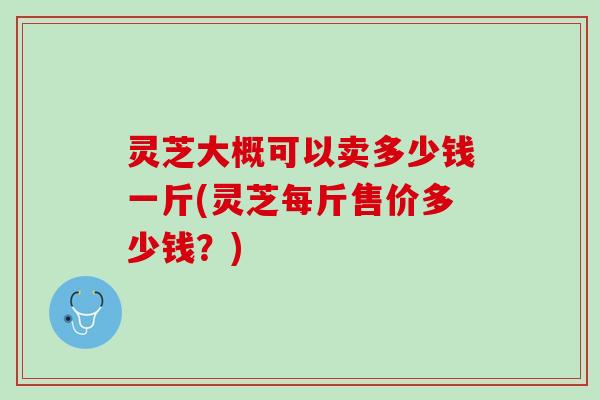 灵芝大概可以卖多少钱一斤(灵芝每斤售价多少钱？)