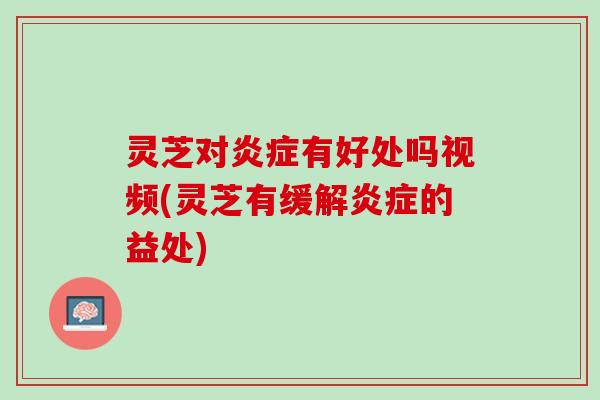灵芝对炎症有好处吗视频(灵芝有缓解炎症的益处)