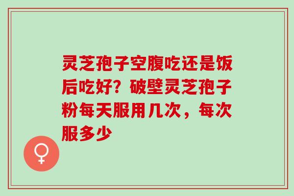 灵芝孢子空腹吃还是饭后吃好？破壁灵芝孢子粉每天服用几次，每次服多少