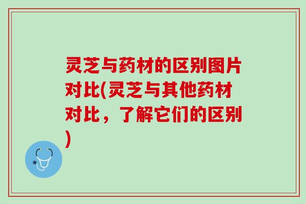 灵芝与药材的区别图片对比(灵芝与其他药材对比，了解它们的区别)