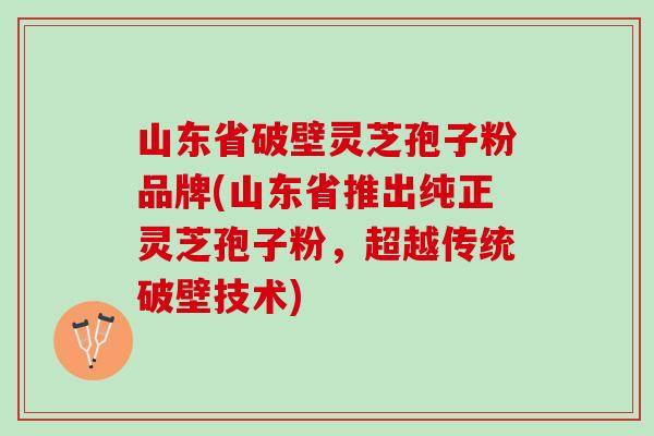 山东省破壁灵芝孢子粉品牌(山东省推出纯正灵芝孢子粉，超越传统破壁技术)