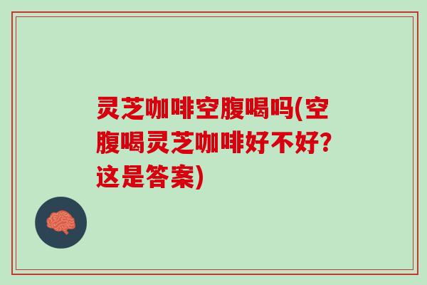 灵芝咖啡空腹喝吗(空腹喝灵芝咖啡好不好？这是答案)