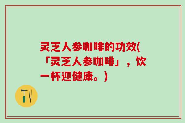 灵芝人参咖啡的功效(「灵芝人参咖啡」，饮一杯迎健康。)
