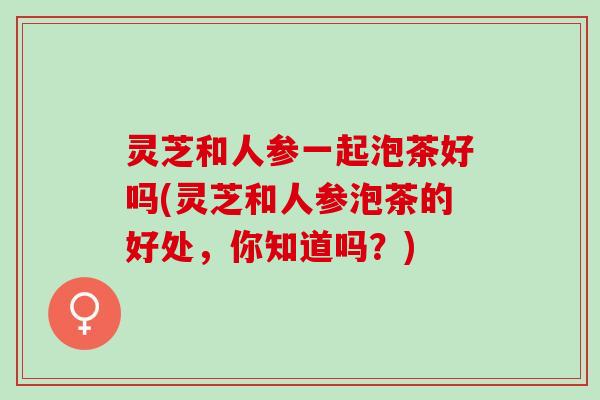 灵芝和人参一起泡茶好吗(灵芝和人参泡茶的好处，你知道吗？)