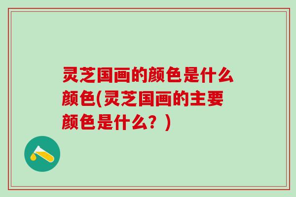 灵芝国画的颜色是什么颜色(灵芝国画的主要颜色是什么？)