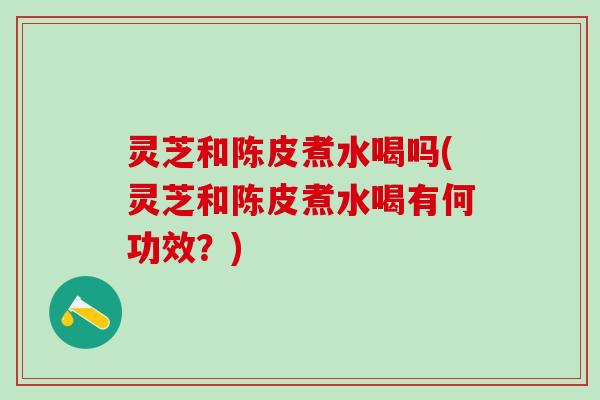 灵芝和陈皮煮水喝吗(灵芝和陈皮煮水喝有何功效？)