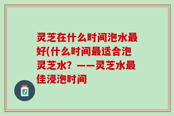 灵芝在什么时间泡水最好(什么时间最适合泡灵芝水？——灵芝水最佳浸泡时间