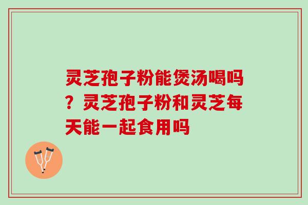 灵芝孢子粉能煲汤喝吗？灵芝孢子粉和灵芝每天能一起食用吗