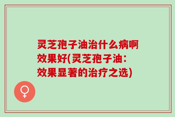 灵芝孢子油治什么病啊效果好(灵芝孢子油：效果显著的治疗之选)