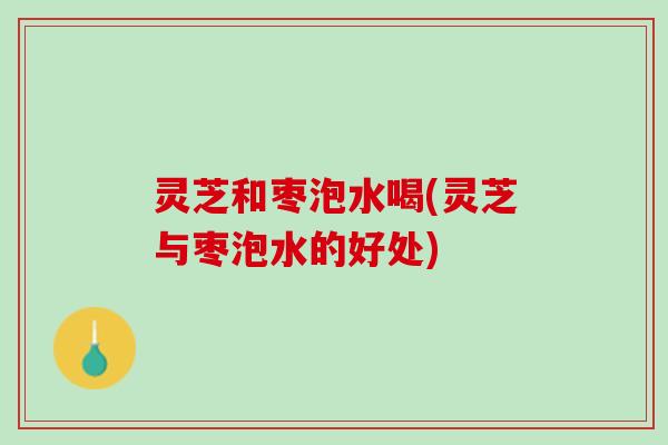 灵芝和枣泡水喝(灵芝与枣泡水的好处)